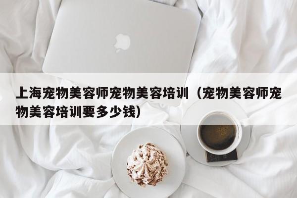 上海宠物美容师宠物美容培训（宠物美容师宠物美容培训要多少钱）