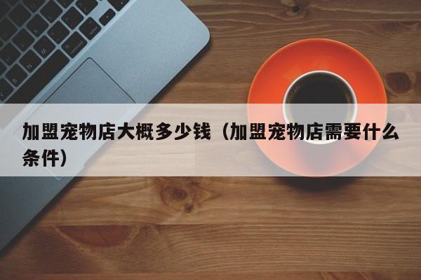 加盟宠物店大概多少钱（加盟宠物店需要什么条件）