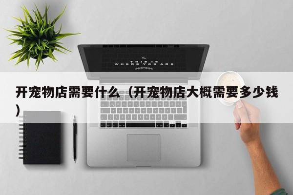 开宠物店需要什么（开宠物店大概需要多少钱）