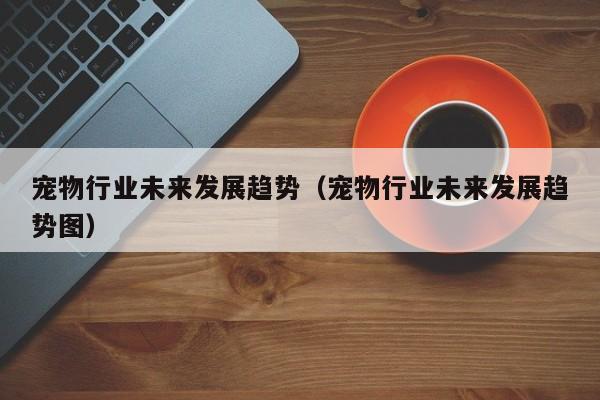 宠物行业未来发展趋势（宠物行业未来发展趋势图）