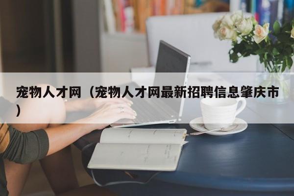 宠物人才网（宠物人才网最新 *** 信息肇庆市）