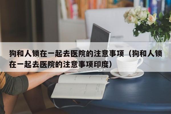 狗和人锁在一起去医院的注意事项（狗和人锁在一起去医院的注意事项印度）
