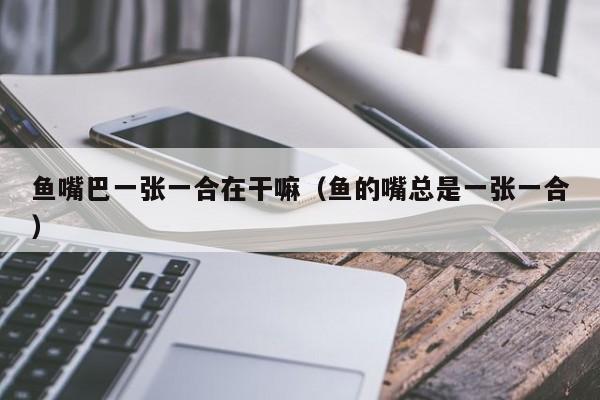 鱼嘴巴一张一合在干嘛（鱼的嘴总是一张一合）
