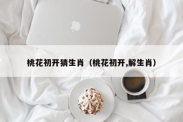 桃花初开猜生肖（桃花初开,解生肖）