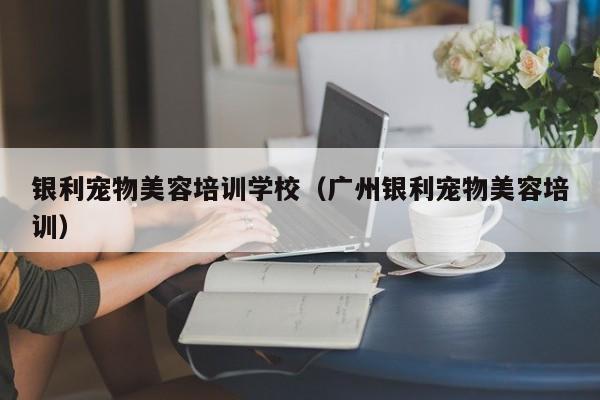 银利宠物美容培训学校（广州银利宠物美容培训）