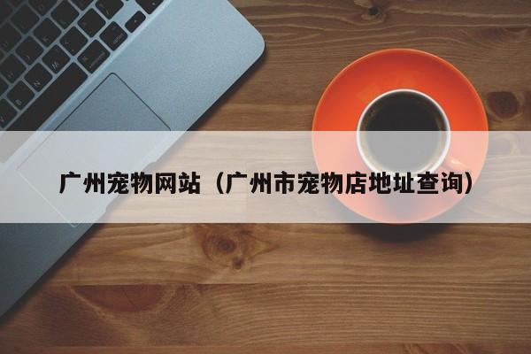 广州宠物网站（广州市宠物店地址查询）